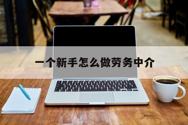北京最新一个新手怎么做劳务中介方法分析(最方便真实的北京一个新手怎么做劳务中介工作方法)