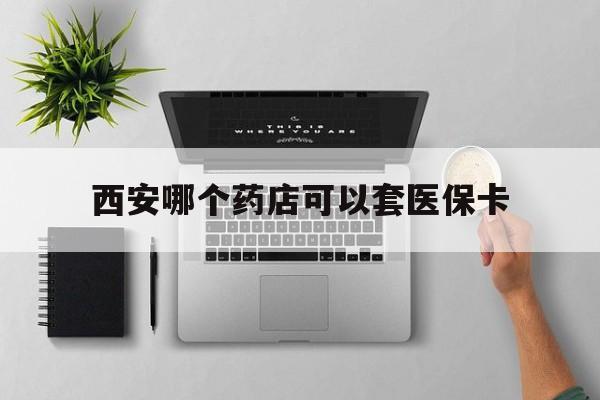 北京最新西安哪个药店可以套医保卡方法分析(最方便真实的北京西安市药店买药方法)